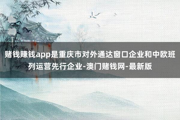 賭錢賺錢app是重慶市對外通達窗口企業和中歐班列運營先行企業-澳門賭錢網-最新版