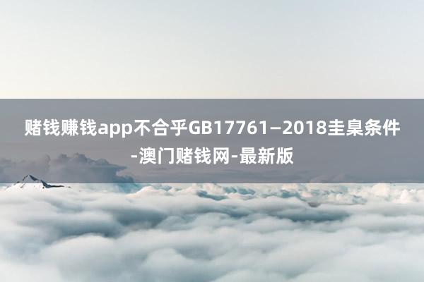 賭錢賺錢app不合乎GB17761—2018圭臬條件-澳門賭錢網(wǎng)-最新版