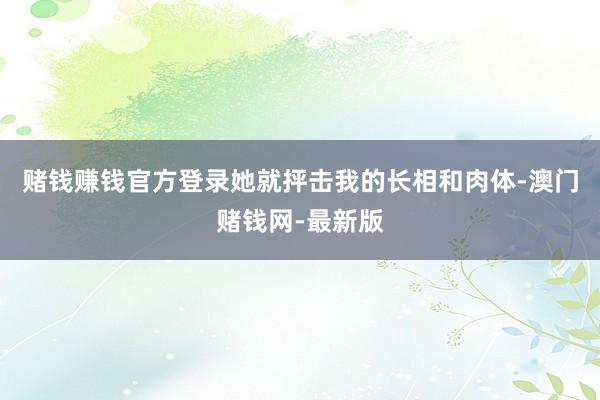 賭錢賺錢官方登錄她就抨擊我的長相和肉體-澳門賭錢網(wǎng)-最新版