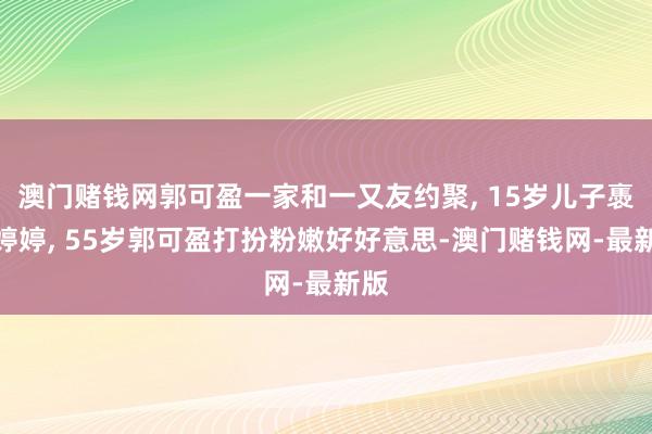 澳門賭錢網郭可盈一家和一又友約聚, 15歲兒子褭褭婷婷, 55歲郭可盈打扮粉嫩好好意思-澳門賭錢網-最新版