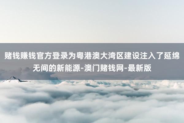 賭錢賺錢官方登錄為粵港澳大灣區建設注入了延綿無間的新能源-澳門賭錢網-最新版