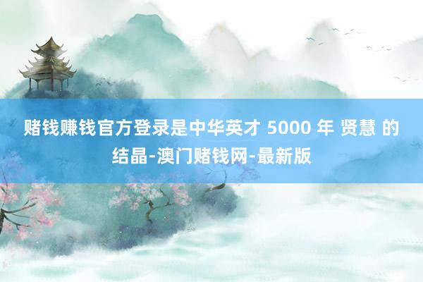 賭錢賺錢官方登錄是中華英才 5000 年 賢慧 的結晶-澳門賭錢網-最新版