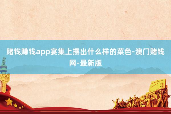 賭錢賺錢app宴集上擺出什么樣的菜色-澳門賭錢網-最新版