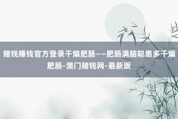 賭錢賺錢官方登錄干煸肥腸——肥腸滿腦聰惠多干煸肥腸-澳門賭錢網-最新版