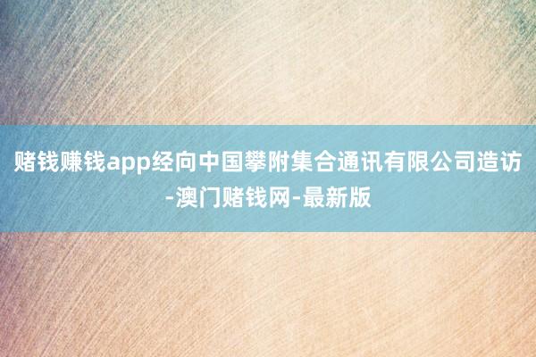 賭錢賺錢app經向中國攀附集合通訊有限公司造訪-澳門賭錢網-最新版