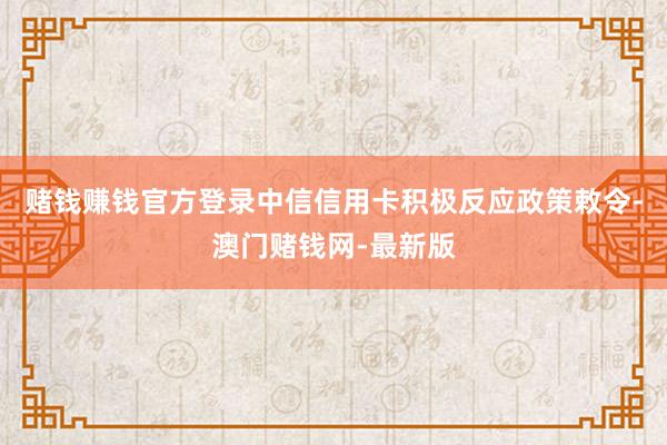 賭錢(qián)賺錢(qián)官方登錄中信信用卡積極反應(yīng)政策敕令-澳門(mén)賭錢(qián)網(wǎng)-最新版