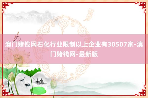 澳門賭錢網石化行業限制以上企業有30507家-澳門賭錢網-最新版