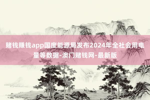 賭錢賺錢app國度能源局發布2024年全社會用電量等數據-澳門賭錢網-最新版