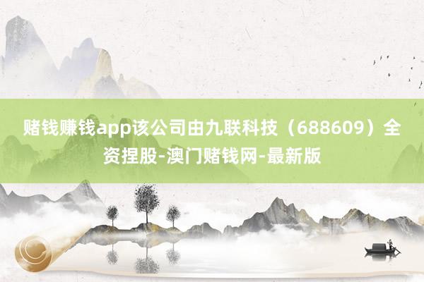 賭錢賺錢app該公司由九聯科技（688609）全資捏股-澳門賭錢網-最新版