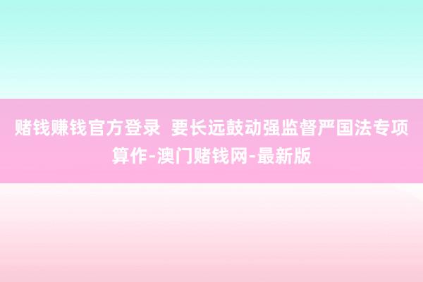 賭錢賺錢官方登錄  要長遠鼓動強監督嚴國法專項算作-澳門賭錢網-最新版