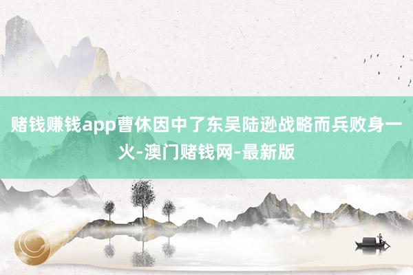 賭錢賺錢app曹休因中了東吳陸遜戰略而兵敗身一火-澳門賭錢網-最新版