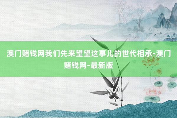 澳門賭錢網(wǎng)我們先來望望這事兒的世代相承-澳門賭錢網(wǎng)-最新版