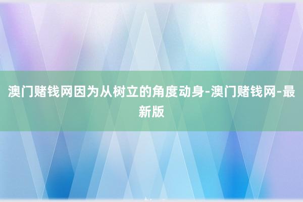 澳門賭錢網(wǎng)因?yàn)閺臉淞⒌慕嵌葎?dòng)身-澳門賭錢網(wǎng)-最新版