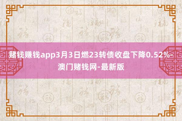 賭錢(qián)賺錢(qián)app3月3日燃23轉(zhuǎn)債收盤(pán)下降0.52%-澳門(mén)賭錢(qián)