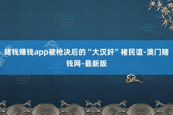 賭錢賺錢app被槍決后的“大漢奸”褚民誼-澳門賭錢網-最新版